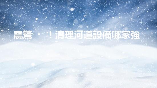 震驚！清理河道設備哪家強？讓我來告訴你！